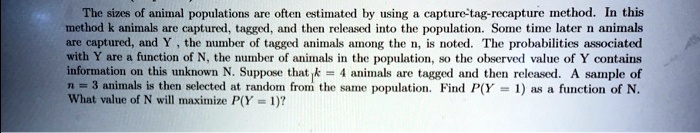 The sizes of animal populations are often estimated by using a capture-tag-recapture method. In this method k animals are captured, tagged, and then released into the population. Some time later n animals are captured, and Y , the number of tagged animals among the n, is noted. The probabilities associated with Y are a function of N, the number of animals in the population, so the observed value of Y contains information on this unknown N. Suppose that k = 4 animals are tagged and then released. A sample of n = 3 animals is then selected at random from the same population. Find P(Y = 1) as a function of N. What value of N will maximize P(Y = 1)?
