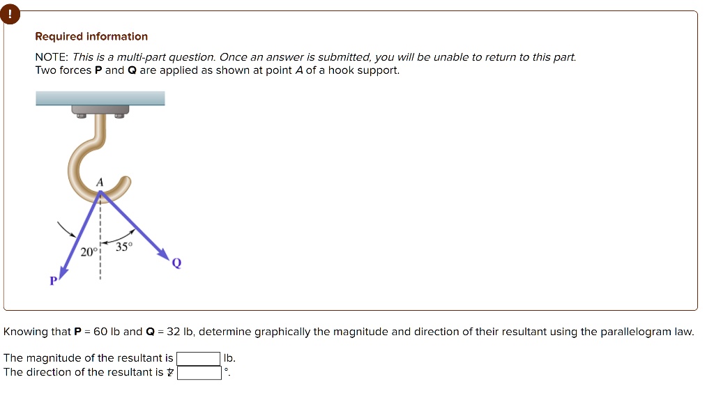 Required information
NOTE: This is a multi-part question. Once an answer is submitted, you will be unable to return to this part.
Two forces P and Q are applied as shown at point A of a hook support.
Knowing that P = 60 lb and Q = 32 lb, determine graphically the magnitude and direction of their resultant using the parallelogram law.
The magnitude of the resultant is Ib.
The direction of the resultant is ? °.