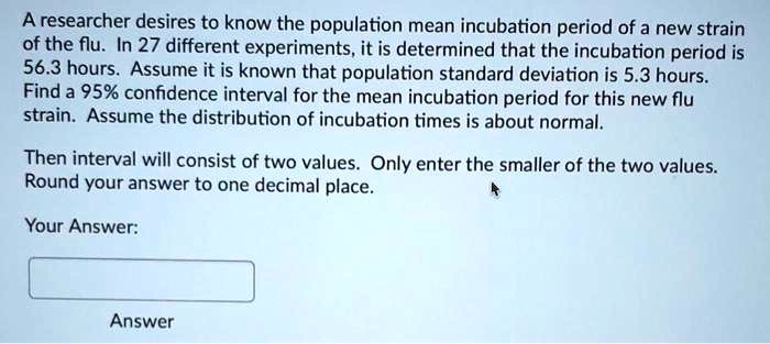A researcher desires to know the population mean incubation period of a new strain of the flu. In 27 different experiments, it is determined that the incubation period is 56.3 hours. Assume it is known that population standard deviation is 5.3 hours. Find a 95% confidence interval for the mean incubation period for this new flu strain. Assume the distribution of incubation times is about normal.

Then interval will consist of two values. Only enter the smaller of the two values. Round your answer to one decimal place.

Your Answer:

Answer