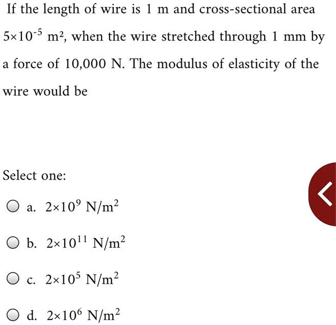 If the length of wire is 1 m and cross-sectional area 5×10?? m², when the wire stretched through 1 mm by a force of 10,000 N. The modulus of elasticity of the wire would be
Select one:
a. 2×10? N/m²
b. 2×10¹¹ N/m²
c. 2×10? N/m²
d. 2×10? N/m²