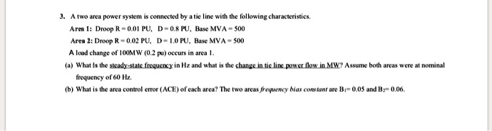 3. A two area power system is connected by a tie line with the following characteristics.
Area 1: Droop R = 0.01 PU, D = 0.8 PU, Base MVA = 500
Area 2: Droop R = 0.02 PU, D = 1.0 PU, Base MVA = 500
A load change of 100MW (0.2 pu) occurs in area 1.
(a) What is the steady-state frequency in Hz and what is the change in tie line power flow in MW? Assume both areas were at nominal
frequency of 60 Hz.
(b) What is the area control error (ACE) of each area? The two areas frequency bias constant are B1= 0.05 and B2= 0.06.