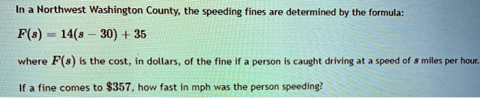 In a Northwest Washington County, the speeding fines are determined by the formula:
F(s) = 14(s - 30) + 35
where F(s) is the cost, in dollars, of the fine if a person is caught driving at a speed of s miles per hour.
If a fine comes to 357, how fast in mph was the person speeding?