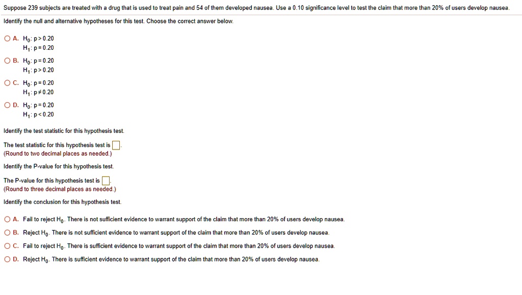 Suppose 239 subjects are treated with a drug that is used to treat pain and 54 of them developed nausea. Use a 0.10 significance level to test the claim that more than 20% of users develop nausea.
Identify the null and alternative hypotheses for this test. Choose the correct answer below.
A. H0: p > 0.20
H1: p = 0.20
B. H0: p = 0.20
H1: p > 0.20
C. H0: p = 0.20
H1: p ? 0.20
D. H0: p = 0.20
H1: p < 0.20
Identify the test statistic for this hypothesis test.
The test statistic for this hypothesis test is [ ].
(Round to two decimal places as needed.)
Identify the P-value for this hypothesis test.
The P-value for this hypothesis test is [ ].
(Round to three decimal places as needed.)
Identify the conclusion for this hypothesis test.
A. Fail to reject H0. There is not sufficient evidence to warrant support of the claim that more than 20% of users develop nausea.
B. Reject H0. There is not sufficient evidence to warrant support of the claim that more than 20% of users develop nausea.
C. Fail to reject H0. There is sufficient evidence to warrant support of the claim that more than 20% of users develop nausea.
D. Reject H0. There is sufficient evidence to warrant support of the claim that more than 20% of users develop nausea.
