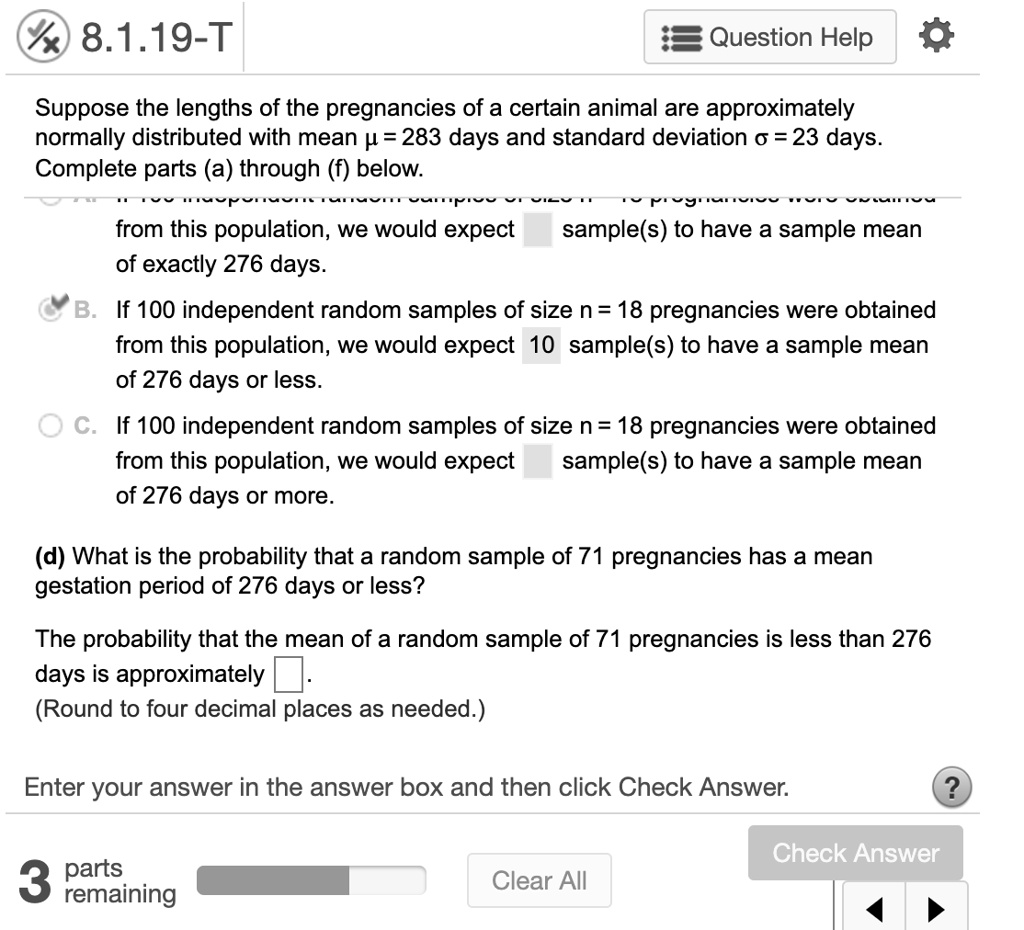Suppose the lengths of the pregnancies of a certain animal are approximately normally distributed with mean ? = 283 days and standard deviation ? = 23 days. Complete parts (a) through (f) below.
from this population, we would expect sample(s) to have a sample mean of exactly 276 days.
B. If 100 independent random samples of size n = 18 pregnancies were obtained from this population, we would expect 10 sample(s) to have a sample mean of 276 days or less.
C. If 100 independent random samples of size n = 18 pregnancies were obtained from this population, we would expect sample(s) to have a sample mean of 276 days or more.
(d) What is the probability that a random sample of 71 pregnancies has a mean gestation period of 276 days or less?
The probability that the mean of a random sample of 71 pregnancies is less than 276 days is approximately .
(Round to four decimal places as needed.)