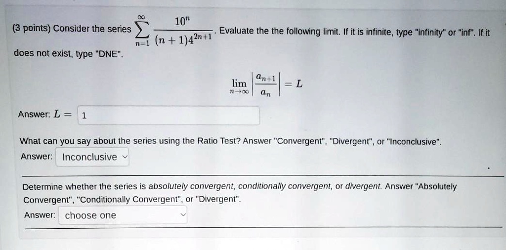 Consider the series sumn=1^infty frac10^n(n+1)4^2n+1. Evaluate the the following limit. If it is infinite, type "infinity" or "inf". If it does not exist, type "DNE".

limn 	o infty left| fracan+1an ight| = L

Answer: L = 1

What can you say about the series using the Ratio Test? Answer "Convergent", "Divergent", or "Inconclusive".
Answer: Inconclusive

Determine whether the series is absolutely convergent, conditionally convergent, or divergent. Answer "Absolutely Convergent", "Conditionally Convergent", or "Divergent".
Answer: choose one