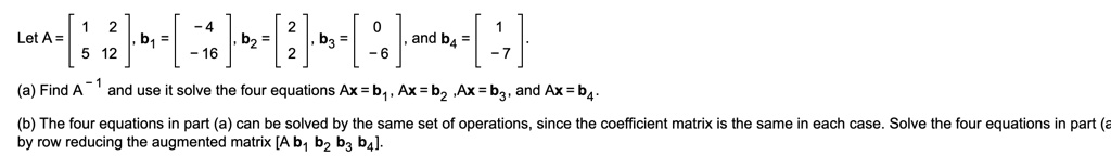 Let A = [1 2; 5 12], b1 = [-4; -16], b2 = [2; 2], b3 = [0; -6], and b4 = [1; -7].

(a) Find A^-1 and use it solve the four equations Ax = b1, Ax = b2, Ax = b3, and Ax = b4.

(b) The four equations in part (a) can be solved by the same set of operations, since the coefficient matrix is the same in each case. Solve the four equations in part (a) by row reducing the augmented matrix [A b1 b2 b3 b4].