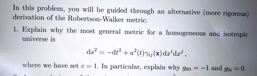 In this problem, you will be guided through an alternative (more rigorous) derivation of the Robertson-Walker metric.
1. Explain why the most general metric for a homogeneous and isotropic universe is
ds^2 = -dt^2 + a^2(t)γij(x)dx^idx^j,
where we have set c = 1. In particular, explain why g00 = -1 and g0i = 0.