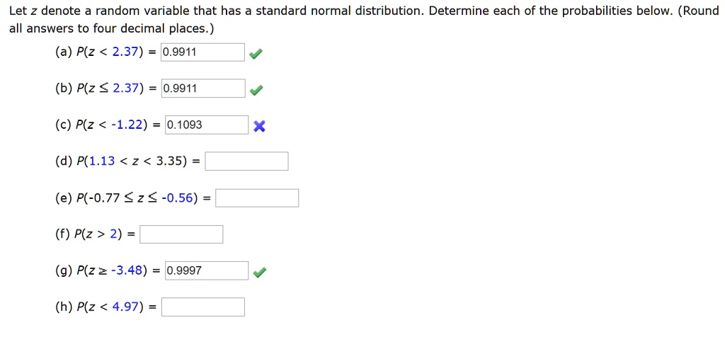 Let z denote a random variable that has a standard normal distribution. Determine each of the probabilities below. (Round all answers to four decimal places.)
(a) P(z < 2.37) = 0.9911
(b) P(z ? 2.37) = 0.9911
(c) P(z < -1.22) = 0.1093
(d) P(1.13 < z < 3.35) =
(e) P(-0.77 ? z ? -0.56) =
(f) P(z > 2) =
(g) P(z ? -3.48) = 0.9997
(h) P(z < 4.97) =