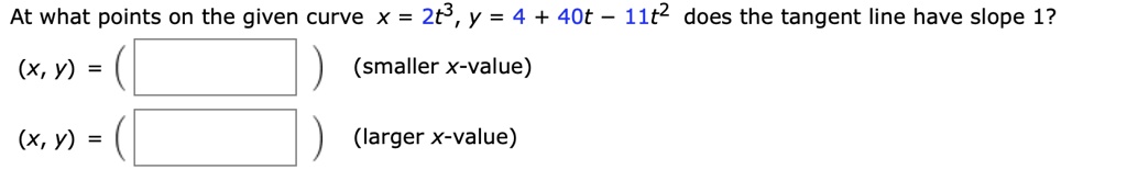 At what points on the given curve x = 2t^3, y = 4 + 40t - 11t^2 does the tangent line have slope 1?
(x, y) = (
) (smaller x-value)
(x, y) = (
) (larger x-value)