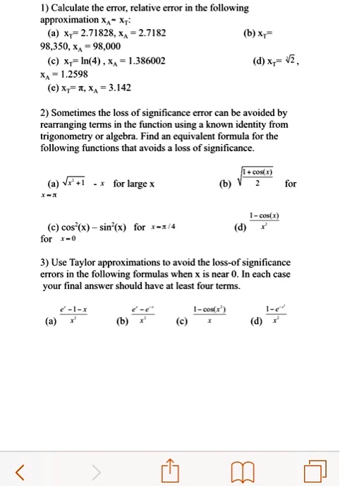 1) Calculate the error, relative error in the following approximation xT ? xA:
(a) xT = 2.71828, xA = 2.7182
(b) xT = 98,350, xA = 98,000
(c) xT = ln(4), xA = 1.386002
(d) xT = ?2, xA = 1.2598
(e) xT = ?, xA = 3.142

2) Sometimes the loss of significance error can be avoided by rearranging terms in the function using a known identity from trigonometry or algebra. Find an equivalent formula for the following functions that avoids a loss of significance.
(a) sqrt(x^2 + 1) - x for large x
(b) sqrt((1 + cos(x)) / 2)
(c) cos^2(x) - sin^2(x) for x ? ?/4
(d) (1 - cos(x)) / x^2 for x ? 0

3) Use Taylor approximations to avoid the loss-of-significance errors in the following formulas when x is near 0. In each case your final answer should have at least four terms.
(a) (e^x - 1 - x) / x^2
(b) (e^x - e^-x) / x^2
(c) (1 - cos(x^2)) / x
(d) (1 - e^x) / x^2