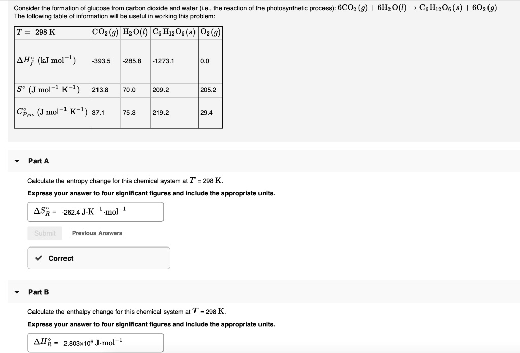 Consider the formation of glucose from carbon dioxide and water (i.e., the reaction of the photosynthetic process): 6CO2 (g) + 6H2O(l) ? C6H12O6 (s) + 6O2 (g)
The following table of information will be useful in working this problem:
T = 298 K
CO2 (g) H2O(l) C6H12O6 (s) O2 (g)
?H°f (kJ mol?¹) -393.5 -285.8 -1273.1 0.0
S° (J mol?¹ K?¹) 213.8 70.0 209.2 205.2
C°p,m (J mol?¹ K?¹) 37.1 75.3 219.2 29.4
Part A
Calculate the entropy change for this chemical system at T = 298 K.
Express your answer to four significant figures and include the appropriate units.
?S°R = -262.4 J·K?¹·mol?¹
Part B
Calculate the enthalpy change for this chemical system at T = 298 K.
Express your answer to four significant figures and include the appropriate units.
?H°R = 2.803×10? J·mol?¹