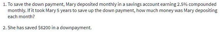 1. To save the down payment, Mary deposited monthly in a savings account earning 2.5% compounded monthly. If it took Mary 5 years to save up the down payment, how much money was Mary depositing each month?

2. She has saved 6200 in a downpayment.