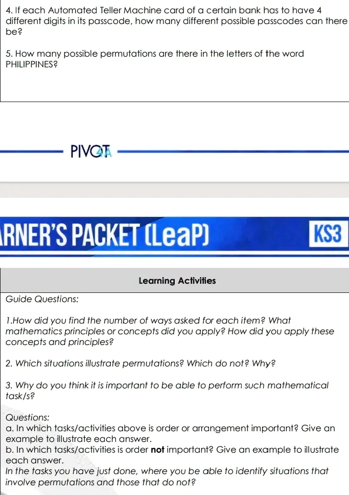 4. If each Automated Teller Machine card of a certain bank has to have 4
different digits in its passcode, how many different possible passcodes can there
be?
5. How many possible permutations are there in the letters of the word
PHILIPPINES?
PIVOT
ARNER'S PACKET (LeaP)
Learning Activities
KS3
Guide Questions:
1.How did you find the number of ways asked for each item? What
mathematics principles or concepts did you apply? How did you apply these
concepts and principles?
2. Which situations illustrate permutations? Which do not? Why?
3. Why do you think it is important to be able to perform such mathematical
task/s?
Questions:
a. In which tasks/activities above is order or arrangement important? Give an
example to illustrate each answer.
b. In which tasks/activities is order not important? Give an example to illustrate
each answer.
In the tasks you have just done, where you be able to identify situations that
involve permutations and those that do not?