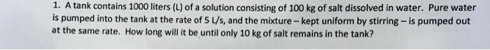 1. A tank contains 1000 liters (L) of a solution consisting of 100 kg of salt dissolved in water. Pure water is pumped into the tank at the rate of 5 L/s, and the mixture – kept uniform by stirring – is pumped out at the same rate. How long will it be until only 10 kg of salt remains in the tank?