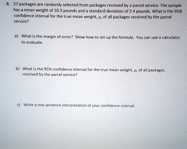 8. 37 packages are randomly selected from packages received by a parcel service. The sample has a mean weight of 10.3 pounds and a standard deviation of 2.4 pounds. What is the 95% confidence interval for the true mean weight, ?, of all packages received by the parcel service?
a) What is the margin of error? Show how to set up the formula. You can use a calculator to evaluate.
b) What is the 95% confidence interval for the true mean weight, ?, of all packages received by the parcel service?
c) Write a one sentence interpretation of your confidence interval.