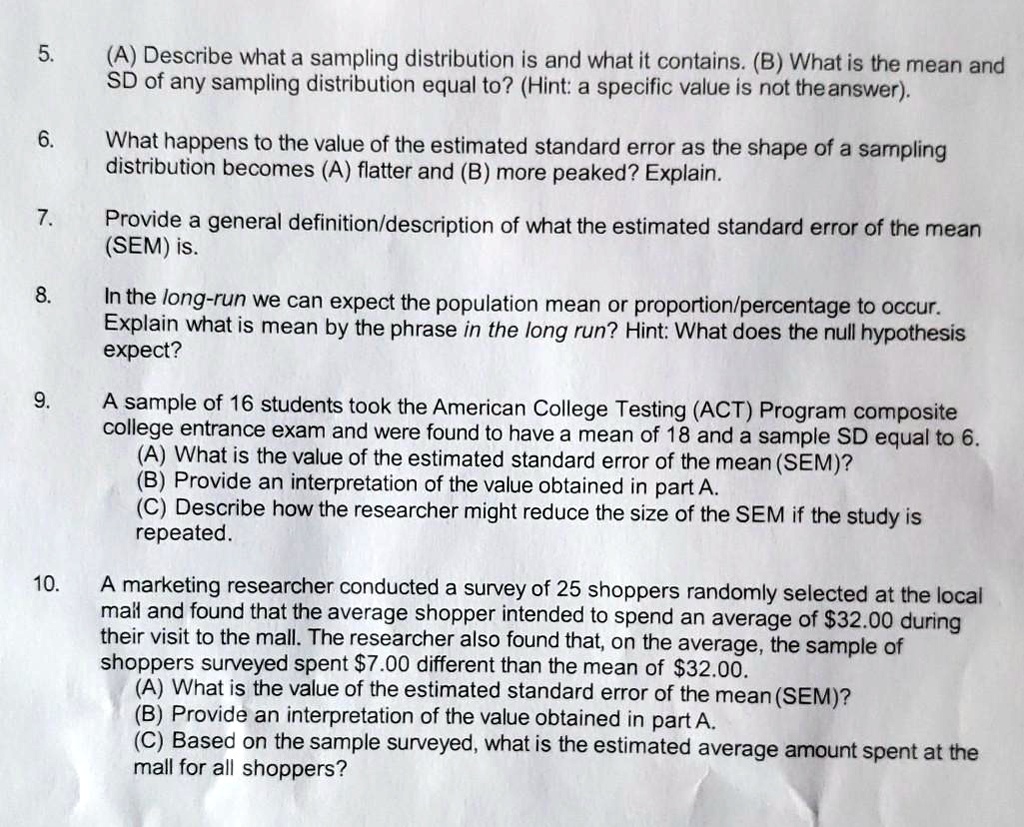 5.
(A) Describe what a sampling distribution is and what it contains. (B) What is the mean and
SD of any sampling distribution equal to? (Hint: a specific value is not the answer).
6.
What happens to the value of the estimated standard error as the shape of a sampling
distribution becomes (A) flatter and (B) more peaked? Explain.
7.
Provide a general definition/description of what the estimated standard error of the mean
(SEM) is.
8.
In the long-run we can expect the population mean or proportion/percentage to occur.
Explain what is mean by the phrase in the long run? Hint: What does the null hypothesis
expect?
9.
A sample of 16 students took the American College Testing (ACT) Program composite
college entrance exam and were found to have a mean of 18 and a sample SD equal to 6.
(A) What is the value of the estimated standard error of the mean (SEM)?
(B) Provide an interpretation of the value obtained in part A.
(C) Describe how the researcher might reduce the size of the SEM if the study is
repeated.
10.
A marketing researcher conducted a survey of 25 shoppers randomly selected at the local
mall and found that the average shopper intended to spend an average of 32.00 during
their visit to the mall. The researcher also found that, on the average, the sample of
shoppers surveyed spent7.00 different than the mean of 32.00.
(A) What is the value of the estimated standard error of the mean (SEM)?
(B) Provide an interpretation of the value obtained in part A.
(C) Based on the sample surveyed, what is the estimated average amount spent at the
mall for all shoppers?