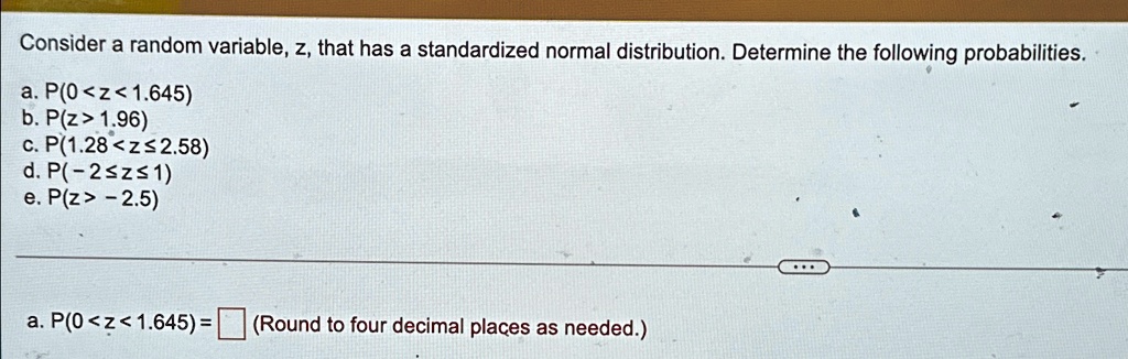 Consider a random variable, z, that has a standardized normal distribution. Determine the following probabilities.
a. P(0 < z < 1.645)
b. P(z > 1.96)
c. P(1.28 < z ? 2.58)
d. P(-2 ? z ? 1)
e. P(z > -2.5)
a. P(0 < z < 1.645) = (Round to four decimal places as needed.)