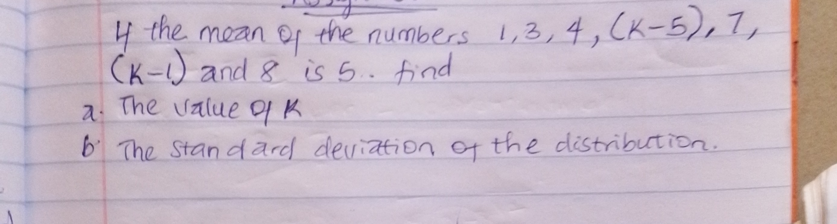 4 the nean of the numbers 1,3,4,(k-5), 7, (k-1) and 8 is 5. find
a. The value of k
b. The standard deviation of the distribution.