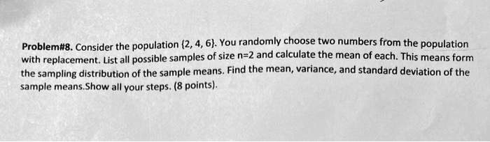 Problem#8. Consider the population 2, 4, 6. You randomly choose two numbers from the population with replacement. List all possible samples of size n=2 and calculate the mean of each. This means form the sampling distribution of the sample means. Find the mean, variance, and standard deviation of the sample means.Show all your steps. (8 points).