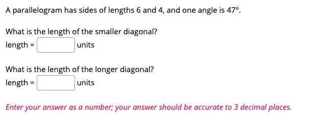 A parallelogram has sides of lengths 6 and 4, and one angle is 47°.

What is the length of the smaller diagonal?
length = units

What is the length of the longer diagonal?
length = units

Enter your answer as a number; your answer should be accurate to 3 decimal places.