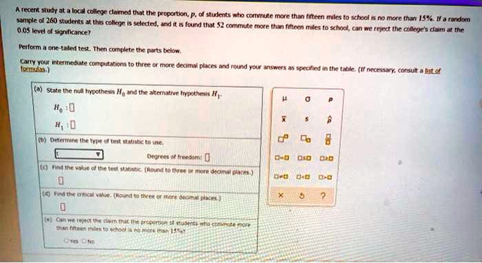 A recent study at a local college claimed that the proportion, p, of students who commute more than fifteen miles to school is no more than 15%. If a random
sample of 260 students at this college is selected, and it is found that 52 commute more than fifteen miles to school, can we reject the college's claim at the
0.05 level of significance?
Perform a one-tailed test. Then complete the parts below.
Carry your intermediate computations to three or more decimal places and round your answers as specified in the table. (If necessary, consult a list of
formulas.)
(a) State the null hypothesis H0 and the alternative hypothesis H1.
H0: 
H1: 
(b) Determine the type of test statistic to use.
Degrees of freedom: 
(c) Find the value of the test statistic. (Round to three or more decimal places.)
(d) Find the critical value. (Round to three or more decimal places.)
(e) Can we reject the claim that the proportion of students who commute more
than fifteen miles to school is no more than 15%?
Yes No