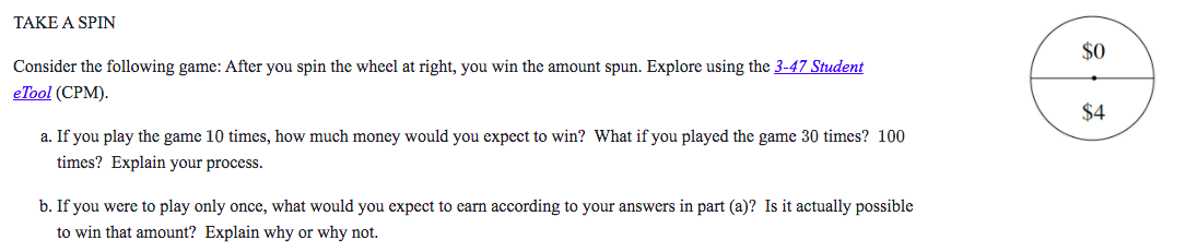 TAKE A SPIN

Consider the following game: After you spin the wheel at right, you win the amount spun. Explore using the 3-47 Student eTool (CPM).

04

a. If you play the game 10 times, how much money would you expect to win? What if you played the game 30 times? 100 times? Explain your process.

b. If you were to play only once, what would you expect to earn according to your answers in part (a)? Is it actually possible to win that amount? Explain why or why not.