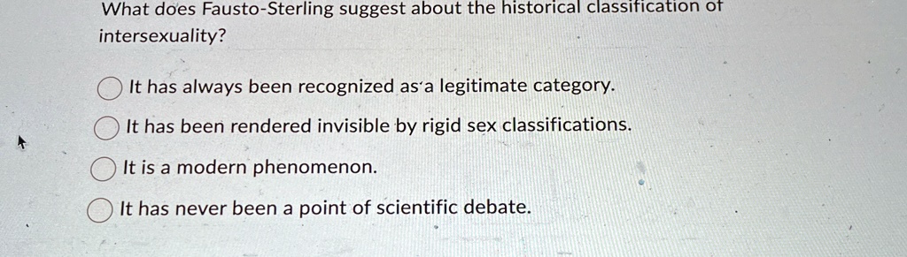 What does Fausto-Sterling suggest about the historical classification of
intersexuality?
It has always been recognized as a legitimate category.
It has been rendered invisible by rigid sex classifications.
It is a modern phenomenon.
It has never been a point of scientific debate.