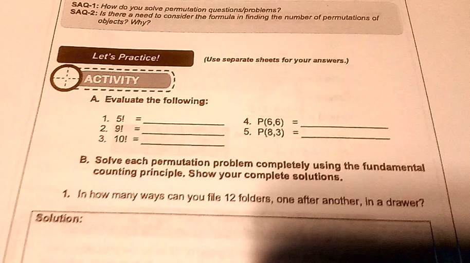 SAQ-1: How do you solve permutation questions/problems?
SAQ-2: Is there a need to consider the formula in finding the number of permutations of
objects? Why?
Let's Practice!
(Use separate sheets for your answers.)
ACTIVITY
A. Evaluate the following:
1. 5! = 
2. 9! = 
3. 10! = 
4. P(6,6) = 
5. P(8,3) = 
B. Solve each permutation problem completely using the fundamental
counting principle. Show your complete solutions.
1. In how many ways can you file 12 folders, one after another, in a drawer?
Solution: