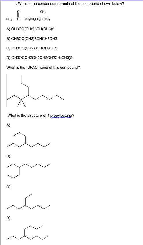 1. What is the condensed formula of the compound shown below?

CH3—C—CH2CH2CH2CHCH3

A) CH3CO(CH2)3CH(CH3)2
B) CH3OC(CH2)3CHCH3CH3
C) CH3CO(CH2)3CHCH3CH3
D) CH3OCCH2CH2CH2CH2CH2CH(CH3)2

What is the IUPAC name of this compound?

What is the structure of 4-propyloctane?

A)
B)
C)
D)
