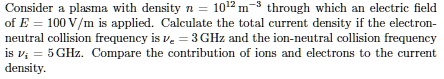 Consider a plasma with density n = 10^12 m^-3 through which an electric field of E = 100 V/m is applied. Calculate the total current density if the electron-neutral collision frequency is = 3 GHz and the ion-neutral collision frequency is = 5 GHz. Compare the contribution of ions and electrons to the current density.