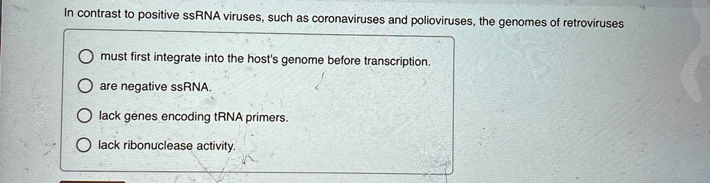 In contrast to positive ssRNA viruses, such as coronaviruses and polioviruses, the genomes of retroviruses
must first integrate into the host's genome before transcription.
are negative ssRNA.
lack genes encoding tRNA primers.
lack ribonuclease activity.