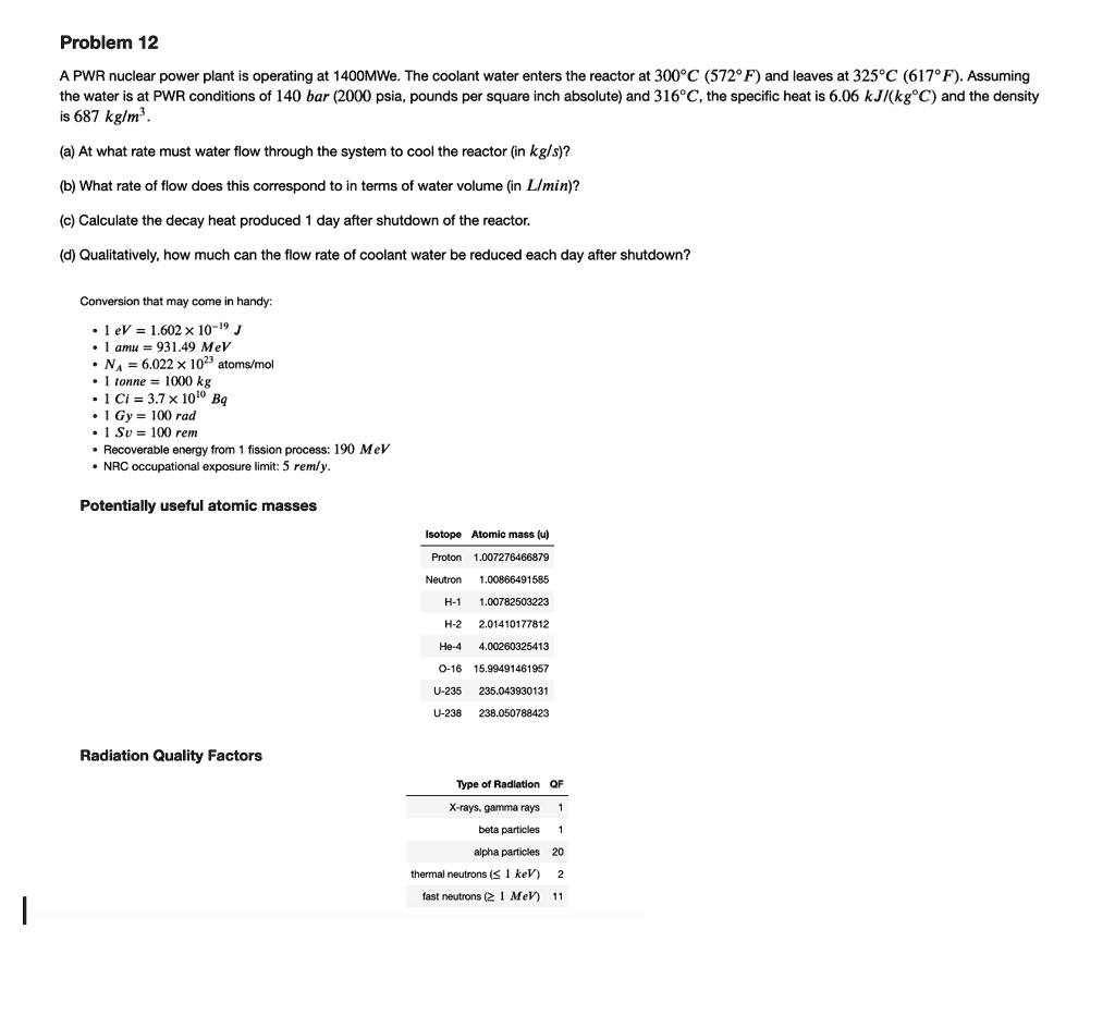 Problem 12
A PWR nuclear power plant is operating at 1400MWe. The coolant water enters the reactor at 300°C (572°F) and leaves at 325°C (617°F). Assuming
the water is at PWR conditions of 140 bar (2000 psia, pounds per square inch absolute) and 316°C, the specific heat is 6.06 kJ/(kg°C) and the density
is 687 kg/m³.
(a) At what rate must water flow through the system to cool the reactor (in kg/s)?
(b) What rate of flow does this correspond to in terms of water volume (in L/min)?
(c) Calculate the decay heat produced 1 day after shutdown of the reactor.
(d) Qualitatively, how much can the flow rate of coolant water be reduced each day after shutdown?
Conversion that may come in handy:
• 1 eV = 1.602 × 10^-19 J
• 1 amu = 931.49 MeV
• NA = 6.022 × 10^23 atoms/mol
• 1 tonne = 1000 kg
• 1 Ci = 3.7 × 10^10 Bq
• 1 Gy = 100 rad
• 1 Sv = 100 rem
Recoverable energy from 1 fission process: 190 MeV
NRC occupational exposure limit: 5 rem/y.
Potentially useful atomic masses
Radiation Quality Factors
Isotope Atomic mass (u)
Proton 1.007276466879
Neutron 1.00866491585
H-1 1.00782503223
H-2 2.01410177812
He-4 4.00260325413
O-16 15.99491461957
U-235 235.043930131
U-238 238.050788423
Type of Radiation QF
X-rays, gamma rays 1
beta particles 1
alpha particles 20
thermal neutrons (? 1 keV) 2
fast neutrons (? 1 MeV) 11