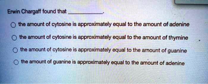 Erwin Chargaff found that .
the amount of cytosine is approximately equal to the amount of adenine
the amount of cytosine is approximately equal to the amount of thymine
the amount of cytosine is approximately equal to the amount of guanine
the amount of guanine is approximately equal to the amount of adenine