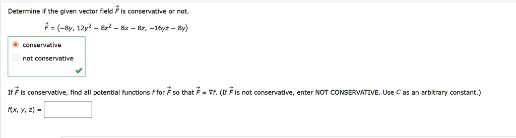 Determine if the given vector field ?F is conservative or not.
?F = <-8y, 12y^2 - 8z^2 - 8x - 8z, -16yz - 8y>

conservative
not conservative

If ?F is conservative, find all potential functions f for ?F so that ?F = ?f. (If ?F is not conservative, enter NOT CONSERVATIVE. Use C as an arbitrary constant.)

f(x, y, z) =