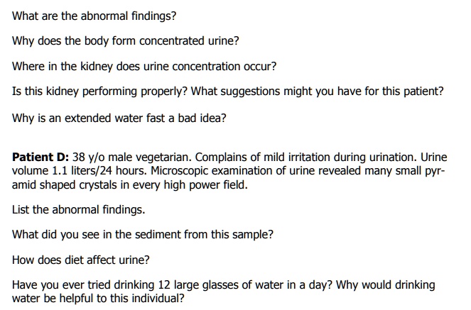 What are the abnormal findings?
Why does the body form concentrated urine?
Where in the kidney does urine concentration occur?
Is this kidney performing properly? What suggestions might you have for this patient?
Why is an extended water fast a bad idea?

Patient D: 38 y/o male vegetarian. Complains of mild irritation during urination. Urine volume 1.1 liters/24 hours. Microscopic examination of urine revealed many small pyramid shaped crystals in every high power field.
List the abnormal findings.
What did you see in the sediment from this sample?
How does diet affect urine?
Have you ever tried drinking 12 large glasses of water in a day? Why would drinking water be helpful to this individual?
