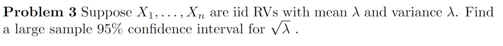 Problem 3 Suppose X1, …, Xn are iid RVs with mean λ and variance λ. Find a large sample 95% confidence interval for $\sqrt{\lambda}$. 