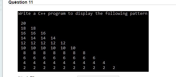 Question 11
Write a C++ program to display the following pattern
20
18 18
16 16 16
14 14 14 14
12 12 12 12 12
10 10 10 10 10 10
8 8 8 8 8 8 8 8
6 6 6 6 6 6 6 6 6 6
4 4 4 4 4 4 4 4 4 4 4 4
2 2 2 2 2 2 2 2 2 2 2 2 2 2