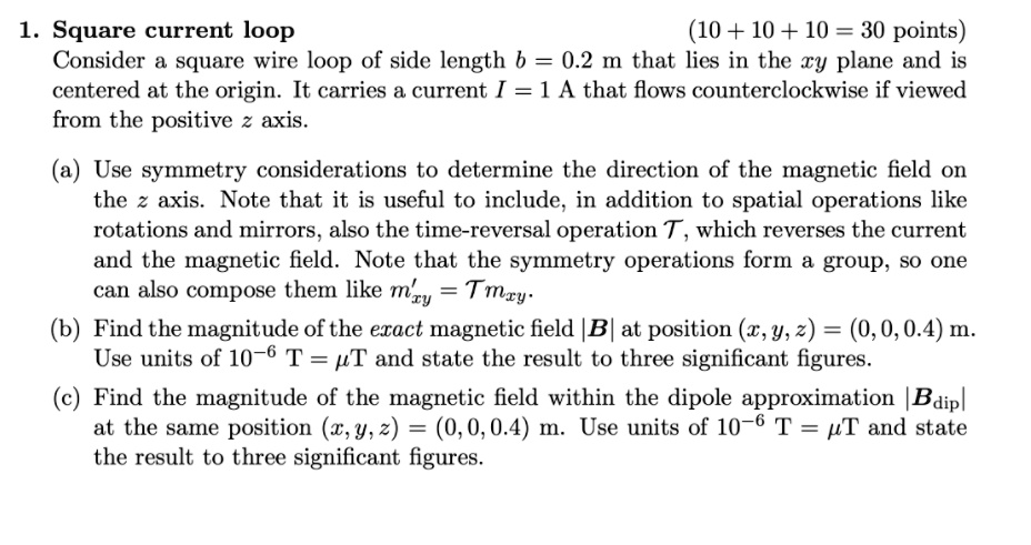 1. Square current loop
(10+10+10= 30 points)
Consider a square wire loop of side length b = 0.2 m that lies in the xy plane and is
centered at the origin. It carries a current I = 1 A that flows counterclockwise if viewed
from the positive z axis.
(a) Use symmetry considerations to determine the direction of the magnetic field on
the z axis. Note that it is useful to include, in addition to spatial operations like
rotations and mirrors, also the time-reversal operation T, which reverses the current
and the magnetic field. Note that the symmetry operations form a group, so one
can also compose them like m'xy = Tmxy.
(b) Find the magnitude of the exact magnetic field |B| at position (x, y, z) = (0, 0, 0.4) m.
Use units of 10^-6 T = mu T and state the result to three significant figures.
(c) Find the magnitude of the magnetic field within the dipole approximation |Bdip|
at the same position (x, y, z) = (0, 0, 0.4) m. Use units of 10^-6 T = mu T and state
the result to three significant figures.
