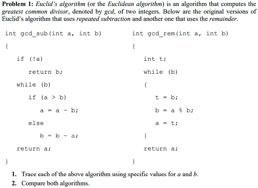 Problem 1: Euclid's algorithm (or the Euclidean algorithm) is an algorithm that computes the
greatest common divisor, denoted by gcd, of two integers. Below are the original versions of
Euclid's algorithm that uses repeated subtraction and another one that uses the remainder.
int gcdsub(int a, int b)
int gcdrem(int a, int b)


if (!a)
int t;
return b;
while (b)
while (b)

if (a > b)
a = a - b;
else
b = b - a;
return a;

t = b;
b = a % b;
a = t;

return a;

1. Trace each of the above algorithm using specific values for a and b.
2. Compare both algorithms.