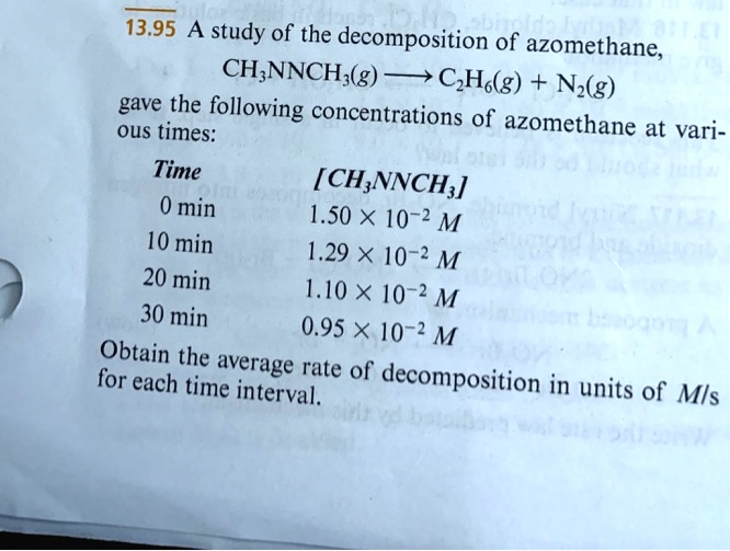13.95 A study of the decomposition of azomethane,
CH3NNCH3(g) ightarrow C2H6(g) + N2(g)
gave the following concentrations of azomethane at various times:
Time	[CH3NNCH3]
0 min	1.50 × 10^-2 M
10 min	1.29 × 10^-2 M
20 min	1.10 × 10^-2 M
30 min	0.95 × 10^-2 M
Obtain the average rate of decomposition in units of M/s
for each time interval.