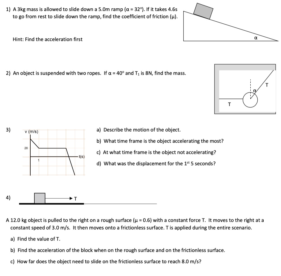 1) A 3kg mass is allowed to slide down a 5.0m ramp (? = 32°). If it takes 4.6s to go from rest to slide down the ramp, find the coefficient of friction (?).

Hint: Find the acceleration first

2) An object is suspended with two ropes. If ? = 40° and T1 is 8N, find the mass.

3) a) Describe the motion of the object.
b) What time frame is the object accelerating the most?
c) At what time frame is the object not accelerating?
d) What was the displacement for the 1st 5 seconds?

4) A 12.0 kg object is pulled to the right on a rough surface (? = 0.6) with a constant force T. It moves to the right at a constant speed of 3.0 m/s. It then moves onto a frictionless surface. T is applied during the entire scenario.
a) Find the value of T.
b) Find the acceleration of the block when on the rough surface and on the frictionless surface.
c) How far does the object need to slide on the frictionless surface to reach 8.0 m/s?