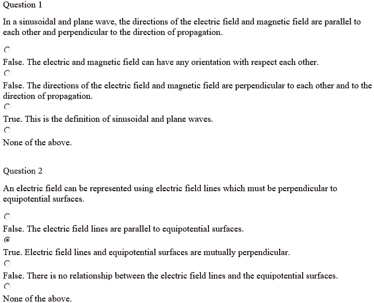 Question 1
In a sinusoidal and plane wave, the directions of the electric field and magnetic field are parallel to each other and perpendicular to the direction of propagation.
False. The electric and magnetic field can have any orientation with respect each other.
False. The directions of the electric field and magnetic field are perpendicular to each other and to the direction of propagation.
True. This is the definition of sinusoidal and plane waves.
None of the above.

Question 2
An electric field can be represented using electric field lines which must be perpendicular to equipotential surfaces.
False. The electric field lines are parallel to equipotential surfaces.
True. Electric field lines and equipotential surfaces are mutually perpendicular.
False. There is no relationship between the electric field lines and the equipotential surfaces.
None of the above.