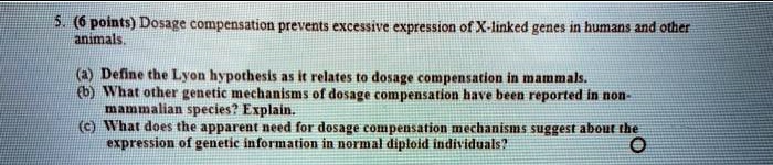 5. (6 points) Dosage compensation prevents excessive expression of X-linked genes in humans and other animals.
(a) Define the Lyon hypothesis as it relates to dosage compensation in mammals.
(b) What other genetic mechanisms of dosage compensation have been reported in non-mammalian species? Explain.
(c) What does the apparent need for dosage compensation mechanisms suggest about the expression of genetic information in normal diploid individuals?