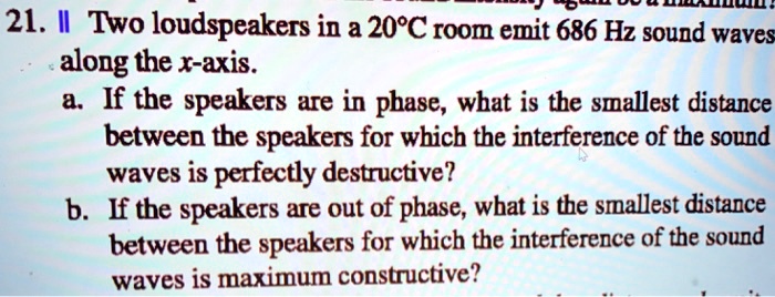 21. || Two loudspeakers in a 20°C room emit 686 Hz sound waves along the x-axis.
a. If the speakers are in phase, what is the smallest distance between the speakers for which the interference of the sound waves is perfectly destructive?
b. If the speakers are out of phase, what is the smallest distance between the speakers for which the interference of the sound waves is maximum constructive?