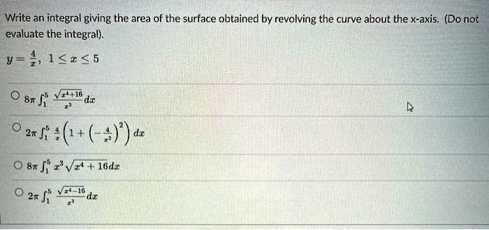 Write an integral giving the area of the surface obtained by revolving the curve about the x-axis. (Do not evaluate the integral).
y = 4/x, 1 ? x ? 5

? 8? ?1^5 (?(x^4 + 16) / x^3) dx
? 2? ?1^5 (4/x) (1 + (-4/x^2)^2) dx
? 8? ?1^5 x^3 ?(x^4 + 16) dx
? 2? ?1^5 (?(x^4 - 16) / x^2) dx