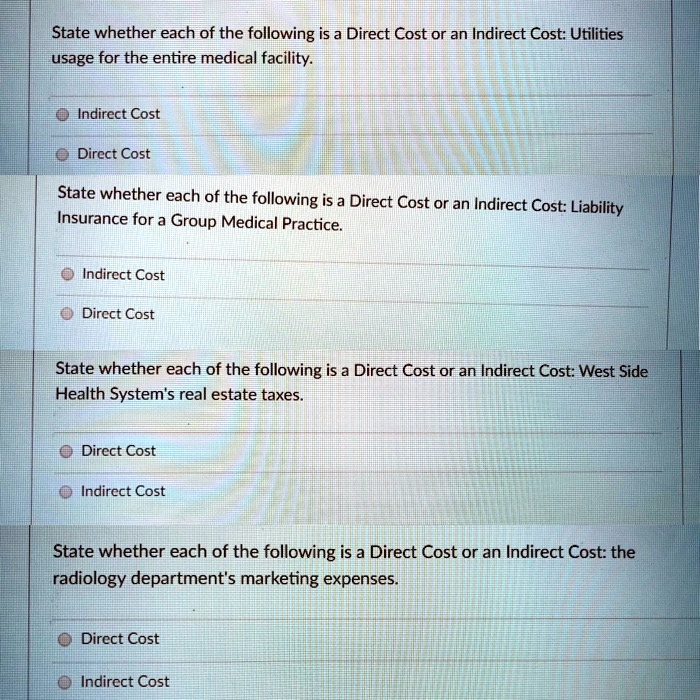 State whether each of the following is a Direct Cost or an Indirect Cost: Utilities
usage for the entire medical facility.
Indirect Cost
Direct Cost
State whether each of the following is a Direct Cost or an Indirect Cost: Liability
Insurance for a Group Medical Practice.
Indirect Cost
Direct Cost
State whether each of the following is a Direct Cost or an Indirect Cost: West Side
Health System's real estate taxes.
Direct Cost
Indirect Cost
State whether each of the following is a Direct Cost or an Indirect Cost: the
radiology department's marketing expenses.
Direct Cost
Indirect Cost