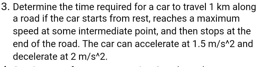 3. Determine the time required for a car to travel 1 km along a road if the car starts from rest, reaches a maximum speed at some intermediate point, and then stops at the end of the road. The car can accelerate at 1.5 m/s^2 and decelerate at 2 m/s^2.