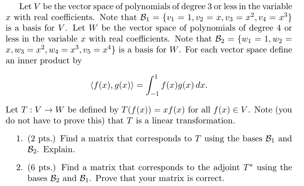Let V be the vector space of polynomials of degree 3 or less in the variable (x) with real coefficients. Note that (mathcalB1 = v1 = 1, v2 = x, v3 = x^2, v4 = x^3) is a basis for V. Let W be the vector space of polynomials of degree 4 or less in the variable (x) with real coefficients. Note that (mathcalB2 = w1 = 1, w2 = x, w3 = x^2, w4 = x^3, w5 = x^4) is a basis for W. For each vector space define an inner product by (langle f(x), g(x)angle = int-1^1 f(x)g(x) dx.) Let (T: V 	o W) be defined by (T(f(x)) = xf(x)) for all (f(x) in V). Note (you do not have to prove this) that T is a linear transformation.

1. (2 pts.) Find a matrix that corresponds to T using the bases (mathcalB1) and (mathcalB2). Explain.

2. (6 pts.) Find a matrix that corresponds to the adjoint (T^*) using the bases (mathcalB2) and (mathcalB1). Prove that your matrix is correct.