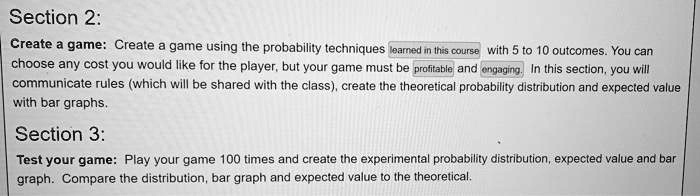 Section 2:
Create a game: Create a game using the probability techniques learned in this course with 5 to 10 outcomes. You can choose any cost you would like for the player, but your game must be profitable and engaging. In this section, you will communicate rules (which will be shared with the class), create the theoretical probability distribution and expected value with bar graphs.
Section 3:
Test your game: Play your game 100 times and create the experimental probability distribution, expected value and bar graph. Compare the distribution, bar graph and expected value to the theoretical.