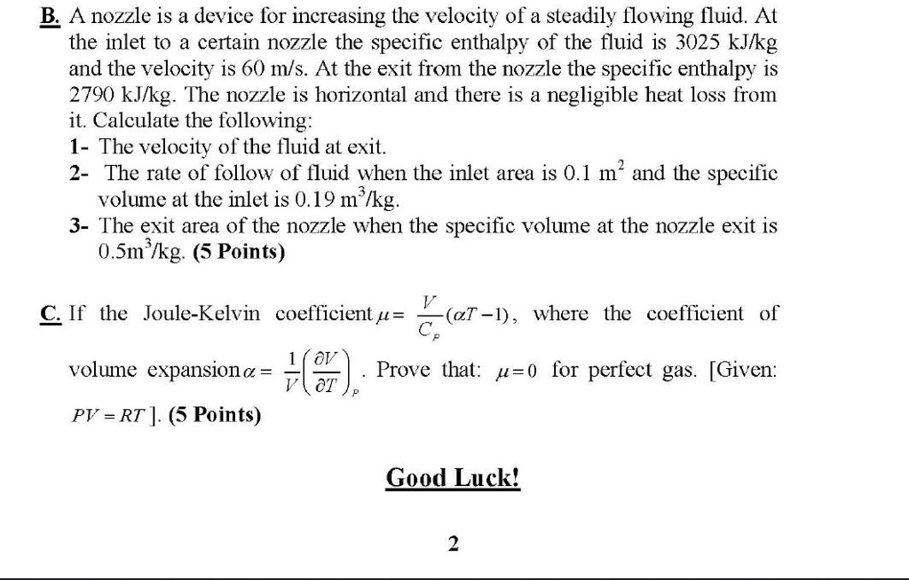 B. A nozzle is a device for increasing the velocity of a steadily flowing fluid. At the inlet to a certain nozzle the specific enthalpy of the fluid is 3025 kJ/kg and the velocity is 60 m/s. At the exit from the nozzle the specific enthalpy is 2790 kJ/kg. The nozzle is horizontal and there is a negligible heat loss from it. Calculate the following:
1- The velocity of the fluid at exit.
2- The rate of follow of fluid when the inlet area is 0.1 m² and the specific volume at the inlet is 0.19 m³/kg.
3- The exit area of the nozzle when the specific volume at the nozzle exit is 0.5m³/kg.

C. If the Joule-Kelvin coefficient ? = V/Cp(?T - 1), where the coefficient of volume expansion ? = 1/V(?V/?T)p. Prove that: ?=0 for perfect gas. [Given: PV = RT]. ].

Good Luck!